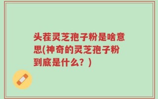 头茬灵芝孢子粉是啥意思(神奇的灵芝孢子粉到底是什么？)