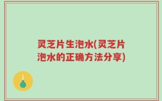 灵芝片生泡水(灵芝片泡水的正确方法分享)