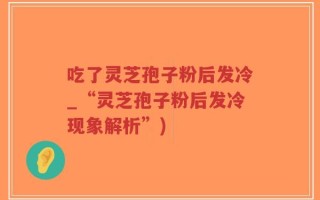 吃了灵芝孢子粉后发冷_“灵芝孢子粉后发冷现象解析”)