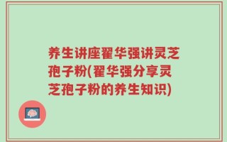 养生讲座翟华强讲灵芝孢子粉(翟华强分享灵芝孢子粉的养生知识)