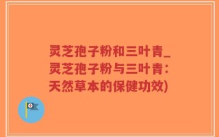 灵芝孢子粉和三叶青_灵芝孢子粉与三叶青：天然草本的保健功效)