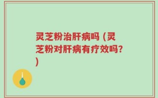 灵芝粉治肝病吗 (灵芝粉对肝病有疗效吗？)