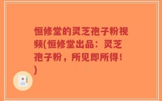 恒修堂的灵芝孢子粉视频(恒修堂出品：灵芝孢子粉，所见即所得！)
