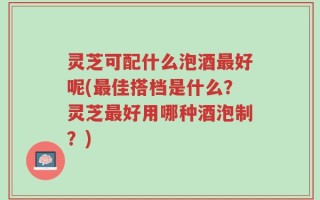 灵芝可配什么泡酒最好呢(最佳搭档是什么？灵芝最好用哪种酒泡制？)