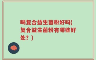 喝复合益生菌粉好吗(复合益生菌粉有哪些好处？)