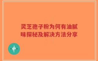 灵芝孢子粉为何有油腻味探秘及解决方法分享