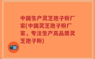 中国生产灵芝孢子粉厂家(中国灵芝孢子粉厂家，专注生产高品质灵芝孢子粉)