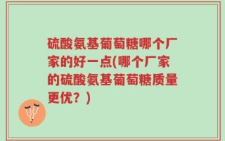 硫酸氨基葡萄糖哪个厂家的好一点(哪个厂家的硫酸氨基葡萄糖质量更优？)