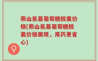 燕山氨基葡萄糖胶囊价格(燕山氨基葡萄糖胶囊价格展现，用药更省心)