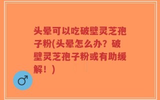 头晕可以吃破壁灵芝孢子粉(头晕怎么办？破壁灵芝孢子粉或有助缓解！)