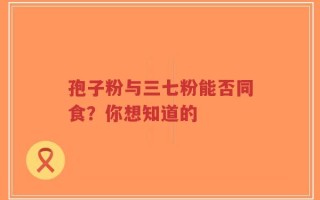 孢子粉与三七粉能否同食？你想知道的