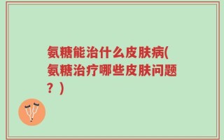 氨糖能治什么皮肤病(氨糖治疗哪些皮肤问题？)