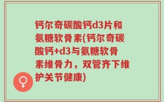 钙尔奇碳酸钙d3片和氨糖软骨素(钙尔奇碳酸钙+d3与氨糖软骨素维骨力，双管齐下维护关节健康)