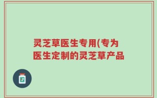 灵芝草医生专用(专为医生定制的灵芝草产品