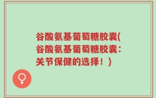 谷酸氨基葡萄糖胶囊(谷酸氨基葡萄糖胶囊：关节保健的选择！)