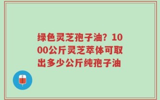 绿色灵芝孢子油？1000公斤灵芝萃体可取出多少公斤纯孢子油