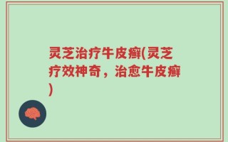 灵芝治疗牛皮癣(灵芝疗效神奇，治愈牛皮癣)