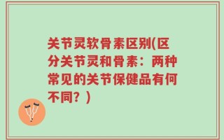 关节灵软骨素区别(区分关节灵和骨素：两种常见的关节保健品有何不同？)