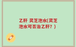 乙肝 灵芝泡水(灵芝泡水可否治乙肝？)