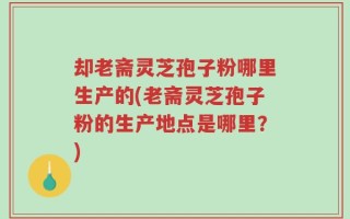 却老斋灵芝孢子粉哪里生产的(老斋灵芝孢子粉的生产地点是哪里？)