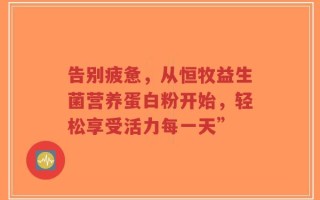 告别疲惫，从恒牧益生菌营养蛋白粉开始，轻松享受活力每一天”