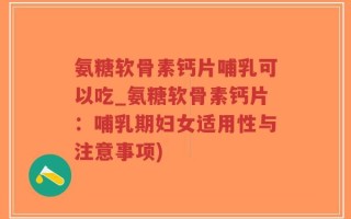 氨糖软骨素钙片哺乳可以吃_氨糖软骨素钙片：哺乳期妇女适用性与注意事项)