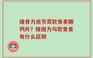 维骨力关节灵软骨素糖钙片？维固力与软骨素有什么区别