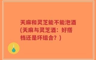 天麻和灵芝能不能泡酒(天麻与灵芝酒：好搭档还是坏组合？)