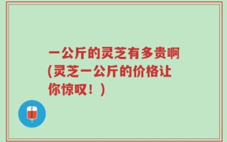 一公斤的灵芝有多贵啊(灵芝一公斤的价格让你惊叹！)