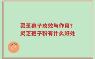 灵芝孢子攻效与作用？灵芝孢子粉有什么好处