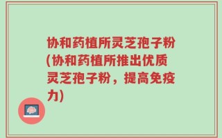 协和药植所灵芝孢子粉(协和药植所推出优质灵芝孢子粉，提高免疫力)