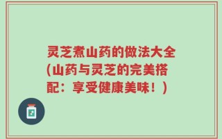 灵芝煮山药的做法大全(山药与灵芝的完美搭配：享受健康美味！)
