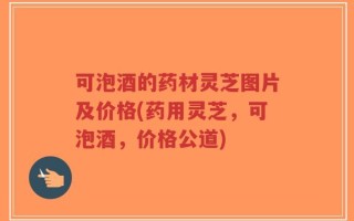可泡酒的药材灵芝图片及价格(药用灵芝，可泡酒，价格公道)