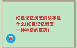 红色记忆灵芝的故事是什么(红色记忆灵芝：一种神奇的草药)