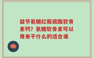 益节氨糖红瓶硫酸软骨素钙？氨糖软骨素可以用来干什么的适合谁