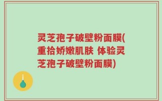 灵芝孢子破壁粉面膜(重拾娇嫩肌肤 体验灵芝孢子破壁粉面膜)