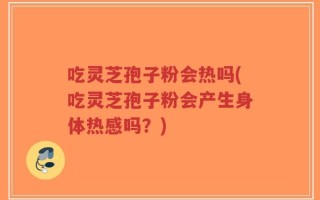 吃灵芝孢子粉会热吗(吃灵芝孢子粉会产生身体热感吗？)