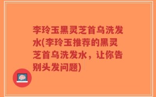 李玲玉黑灵芝首乌洗发水(李玲玉推荐的黑灵芝首乌洗发水，让你告别头发问题)