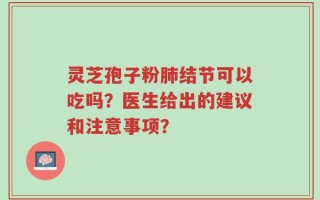 灵芝孢子粉肺结节可以吃吗？医生给出的建议和注意事项？