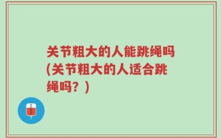 关节粗大的人能跳绳吗(关节粗大的人适合跳绳吗？)