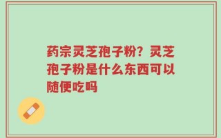 药宗灵芝孢子粉？灵芝孢子粉是什么东西可以随便吃吗