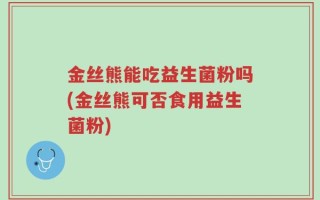 金丝熊能吃益生菌粉吗(金丝熊可否食用益生菌粉)