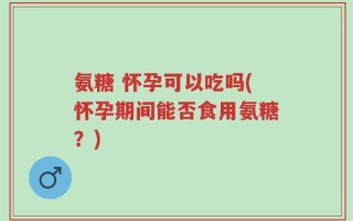 氨糖 怀孕可以吃吗(怀孕期间能否食用氨糖？)