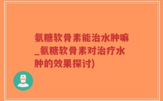 氨糖软骨素能治水肿嘛_氨糖软骨素对治疗水肿的效果探讨)