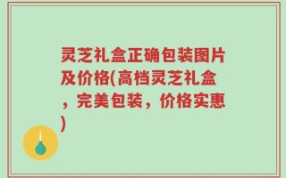 灵芝礼盒正确包装图片及价格(高档灵芝礼盒，完美包装，价格实惠)