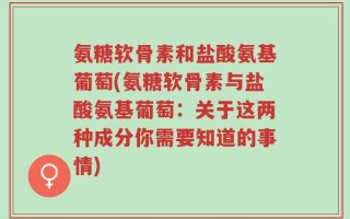 氨糖软骨素和盐酸氨基葡萄(氨糖软骨素与盐酸氨基葡萄：关于这两种成分你需要知道的事情)