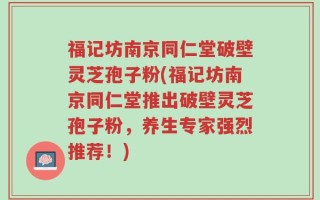 福记坊南京同仁堂破壁灵芝孢子粉(福记坊南京同仁堂推出破壁灵芝孢子粉，养生专家强烈推荐！)