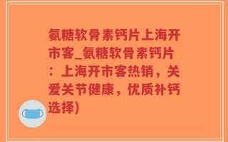 氨糖软骨素钙片上海开市客_氨糖软骨素钙片：上海开市客热销，关爱关节健康，优质补钙选择)