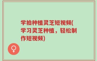 学拍种植灵芝短视频(学习灵芝种植，轻松制作短视频)