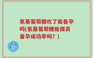 氨基葡萄糖吃了能备孕吗(氨基葡萄糖能提高备孕成功率吗？)